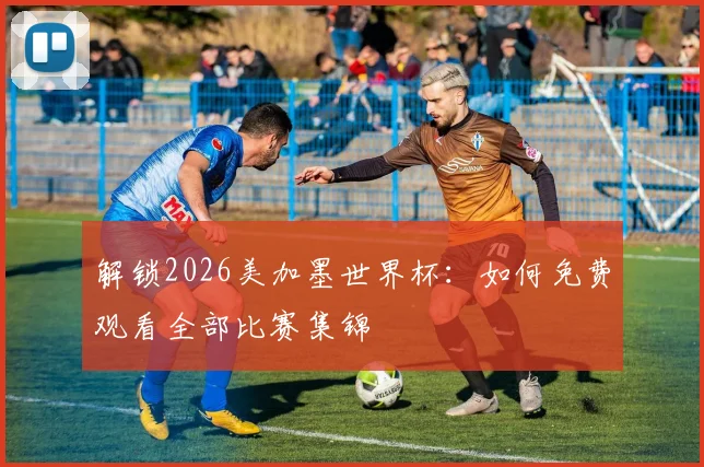 解锁2026美加墨世界杯：如何免费观看全部比赛集锦