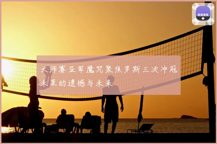 大师赛亚军魔咒聚焦罗斯三次冲冠未果的遗憾与未来